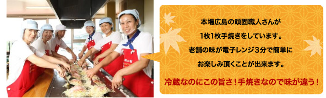 本場広島の頑固職人さんが1枚1枚手焼きをしています。老舗の味が電子レンジ3分で簡単にお楽しみ頂くことが出来ます。