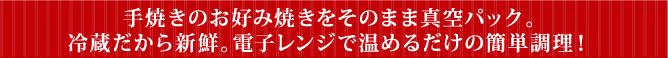 手焼きのお好み焼きをそのまま真空パック。冷蔵だから新鮮。電子レンジで温めるだけの簡単調理!