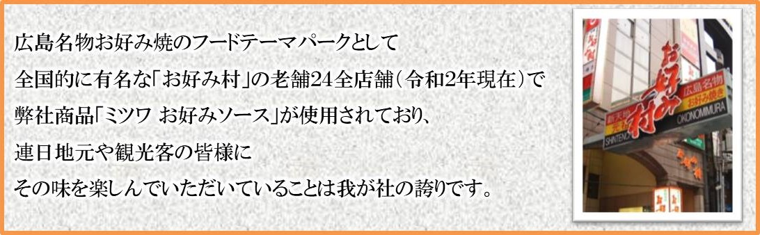 広島名物お好み焼のフードテーマパークとして全国的に有名な「お好み村」の老舗24全店舗で弊社製品「ミツワお好みソース」が使用されており、連日地元や観光客の皆様にその味を楽しんでいただいている事は我が社の誇りです。